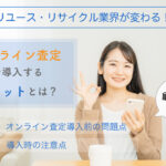 リユース・リサイクル業界が変わる！<br>オンライン査定導入のメリットは？